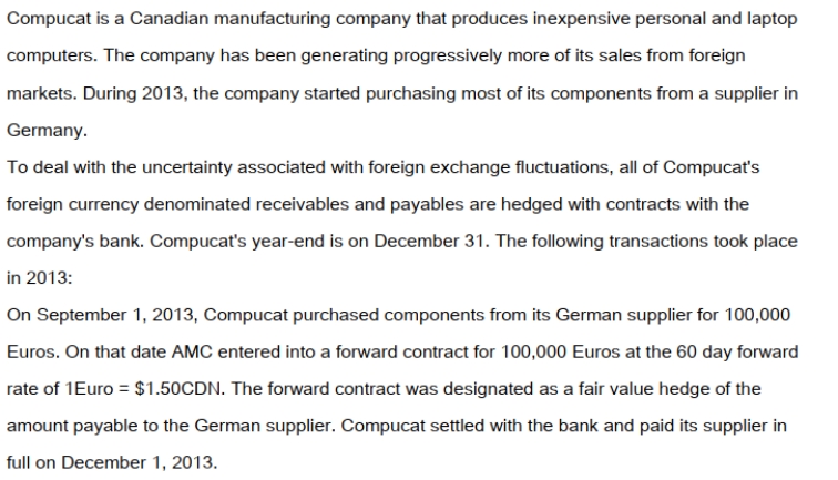   On December 1, 2013 Compucat also shipped a batch of laptop computers to an American client for $250,000US. The invoice required that Compucat receive its payment in full by January 31, 2013. On the date of the sale, the company entered into a forward contract for $250,000US at the two-month forward rate of $1US = $1.25CDN. This forward contract was designated to be a fair value hedge of the amount due from the American customer. The dates and exchange rates relevant to these transactions are shown below.   Prepare the 2013 journal entries to record the above transactions. In addition, prepare any adjusting journal entries that you deem necessary.