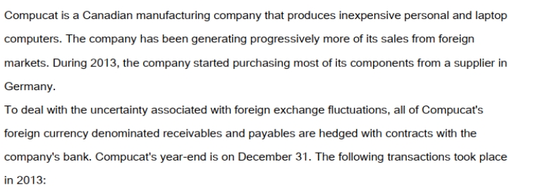   On September 1, 2013, Compucat purchased components from its German supplier for 100,000 Euros. On that date AMC entered into a forward contract for 100,000 Euros at the 60 day forward rate of 1Euro = $1.50CDN. The forward contract was designated as a fair value hedge of the amount payable to the German supplier. Compucat settled with the bank and paid its supplier in full on December 1, 2013. On December 1, 2013 Compucat also shipped a batch of laptop computers to an American client for $250,000US. The invoice required that Compucat receive its payment in full by January 31, 2013. On the date of the sale, the company entered into a forward contract for $250,000US at the two-month forward rate of $1US = $1.25CDN. This forward contract was designated to be a fair value hedge of the amount due from the American customer. The dates and exchange rates relevant to these transactions are shown below.   Prepare the December 31, 2013 Balance Sheet Presentation of the Receivable from the American client and the accounts associated with the hedge.