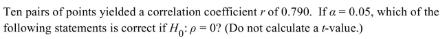 <strong> </strong> A) Because 0.790 is greater than 0.602, the null hypothesis is not rejected. B) There is no correlation between the variables. C) Because 0.790 is greater than 0.632, the null hypothesis is rejected. D) Because 0.790 is greater than 0.632, the null hypothesis is not rejected.