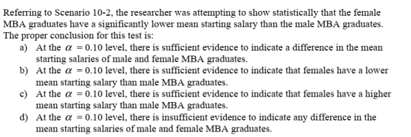 SCENARIO 10-2 A researcher randomly sampled 30 graduates of an MBA program and recorded data concerning their starting salaries.Of primary interest to the researcher was the effect of gender on starting salaries.The result of the pooled-variance t-test of the mean salaries of the females (Population 1)and males (Population 2)in the sample is given below.    <div style=padding-top: 35px> 
