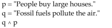 <strong>Convert the compound statement into words. </strong> A) It is not the case that fossil fuels pollute the air and people buy large houses. B) Fossil fuels pollute the air and people buy large houses. C) People buy large houses and fossil fuels do not pollute the air. D) Fossil fuels pollute the air or people buy large houses.