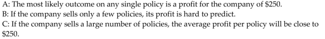 <strong>Provide an appropriate response. An insurance company sells an insurance policy for $1000. If there is no claim on a policy, the company makes a profit of $1000. If there is a claim on a policy, the company faces a large loss on That policy. The expected value to the company, per policy, is $250. Which of the following statements is (are)true? </strong> A)B and C B)A and C C)B only D)C only