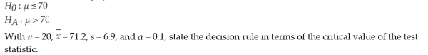 For the following hypothesis:   A)  This is a one-tailed test of the population mean with σ unknown. Therefore, the decision rule is: accept the null hypothesis if the calculated value of the test statistic, t, is greater than 1.3277. Otherwise, Reject. B)  This is a one-tailed test of the population mean with σ unknown. Therefore, the decision rule is: accept the null hypothesis if the calculated value of the test statistic, t, is greater than 2.1727. Otherwise, reject. C)  This is a one-tailed test of the population mean with σ unknown. Therefore, the decision rule is: reject the null hypothesis if the calculated value of the test statistic, t, is greater than 1.3277. Otherwise, do not Reject. D)  This is a one-tailed test of the population mean with σ unknown. Therefore, the decision rule is: reject the null hypothesis if the calculated value of the test statistic, t, is greater than 2.1727. Otherwise, do not Reject.