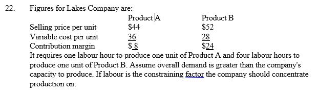   A)  product b, since it has the highest contribution margin per unit. B)  product b, since it has the highest price. C)  product a, since it has the highest contribution margin per labour hour. D)  product B, since it has the lowest costs. 