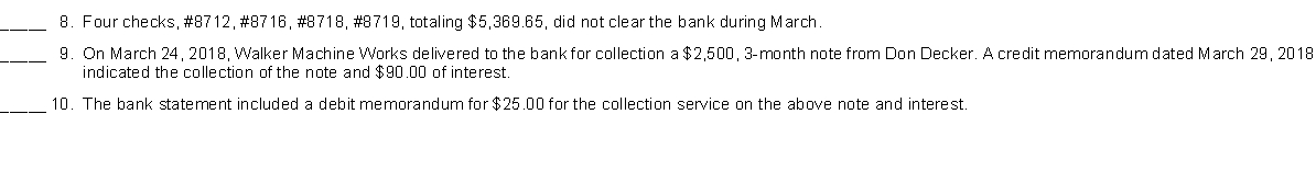 Listed below are items that may be useful in preparing the March 2018, bank reconciliation for Walker Machine Works. Using the following code, insert in the space before each item the letter where the amount would be located or otherwise treated in the bank reconciliation process.    