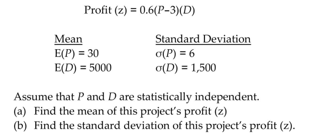 You are trying to analyze a risk-reward profile of an investment. There are two random variables of interest: the price per unit (P) and the demand per unit (D). Then Profit (z) function is related to by the following expression where the profit margin is known to be 0.6. Given the following information, calculate the mean and standard deviation of this profit function.  