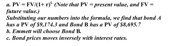 Emmett has a choice between two bonds-Bond A and Bond B. Both bonds have a future value of $10,000. Bond A earns 3 percent interest and Bond B earns 5 percent interest and both bonds have a term to maturity of 3 years. a. Calculate the PV (present value) of the two bonds. b. If Emmett decides to ignore the relative risk of the two bonds, and is only interested in locking up the least amount of money into the bond today, which bond will he choose? c. From this little example, what can you say about the relationship between bond prices and interest rates? A.  