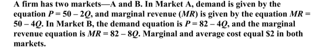   a. If the firm decides to price discriminate, what price would it charge in each market? b. What is the profit-maximizing quantity in each market? c. How much profit would it make in each market?