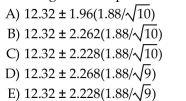 A wildlife biologist wants to determine the mean weight of adult red squirrels. She captures 10 Squirrels she believes to be representative of the species and weighs them, finding a mean of 12.32 Grams and standard deviation of 1.88 gm. Assuming these squirrels can be considered a random Sample of all red squirrels which of the following formulas gives a 95% confidence interval for the Mean weight of all squirrels?