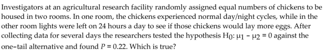 <strong> </strong> A) The chickens in the lighted room averaged 0.22 more eggs per day B) There's a 22% chance that there's really no difference in egg production. C) There's a 22% chance another experiment will give these same results. D) There's a 22% chance that chickens housed in a lighted room produce more eggs. E) none of these