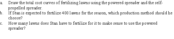 Stan started a lawn-fertilizing business and is considering purchasing a powered fertilizer spreader or a self-propelled spreader. The powered spreader has a fixed cost of $4,000 for the season, whereas the self-propelled spreader has a fixed cost of only $100 for the season. The variable costs of fertilizing a lawn with the powered spreader and self-propelled spreader are $7 and $15, respectively.  