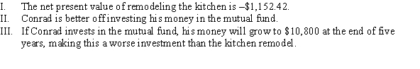 Conrad has $10,000; he is considering whether to (1)  invest in a mutual fund with an 8% annual interest rate or (2)  remodel his kitchen. If he remodels the kitchen, he will be able to sell his home for an additional $13,000 when he moves at the end of five years. Which of the following statements is (are)  TRUE?   A)  II B)  I C)  I and II D)  I and III