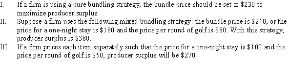 Use the following to answer question: Table 10.9   -(Table 10.9)  The marginal cost of a one-night stay and one round of golf are $50 and $10, respectively. Which of the following statements is (are)  TRUE?   A)  I, II, and III B)  II and III C)  I and III D)  I