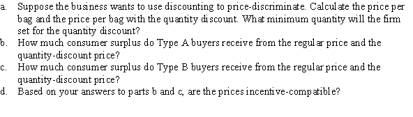 A sand and gravel company sells pea gravel. It faces two types of customers with the following inverse demand curves: Type A: P = 3.5 - 0.002Q Type B: P = 3 - 0.001Q where Q measures bags of pea gravel and P is the price per bag. The marginal cost is $0.50.  