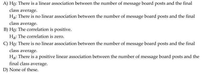Use the following information to answer the question. A statistics professor is interested in learning whether there is a positive association between number of posts by online students on a message board and the final class average in an online statistics course. The computer output below shows the results from a regression model in which the final class average was predicted by the number of message board posts. Assume that the conditions of the linear regression model are satisfied. Choose the correct null and alternative hypothesis to test whether there is an association between final class average and number of message board posts.