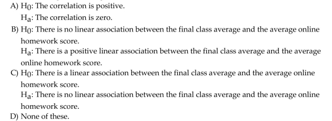 Use the following information to answer the question. A humanities professor is interesting in learning whether there is a positive association between average online homework scores and the final class average in an online humanities course. The computer output below shows the results from a regression model in which the final class average was predicted by the average online homework score. Assume that the conditions of the linear regression model are satisfied. Choose the correct null and alternative hypothesis to test whether there is an association between final class average and average online homework scores.