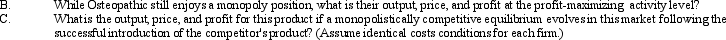 Price/Output Equilibrium. Osteopathic Devices, Inc., makes products used in the surgical replacement of degenerated bone material. During recent years, its unique hip joint replacement product has successfully exploited a small but profitable niche in the market. The company's monopoly position in this market niche is now threatened by a competitor's announcement of a new device with capabilities similar to those of the Osteopathic product.         