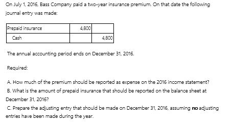 On July 1, 2016, Bass Company paid a two-year insurance premium. On that date the following journal entry was made:     A.How much of the premium should be reported as expense on the 2016 income statement? B.What is the amount of prepaid insurance that should be reported on the balance sheet at December 31, 2016? C.Prepare the adjusting entry that should be made on December 31, 2016, assuming no adjusting entries have been made during the year.