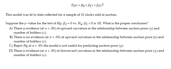 A collector of grandfather clocks believes that the price received for the clocks at an auction increases with the number of bidders, but at an increasing (rather than a constant) rate. Thus, the model proposed to best explain auction price (y, in dollars) by number of bidders (x) is the quadratic model
