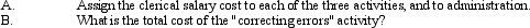 Assume that the accounts payable department of a company has 10 clerks; each one is paid $25,000 per year ($250,000 total clerical salaries).Six of the clerks spend the following percentages of time on the three activities: 20% of their time on processing payments 30% of their time matching invoices,receiving documents,and billing statement 50% of their time correcting errors in the various documents One clerk,the head clerk,spends 50% of her time on administrative duties,and the remainder on error correction.The remaining three clerks spend 30% of their time on processing payments and the remaining 70% of their time on matching documents. Long distance telephone costs of $1,700 are directly traced to the activity  correcting errors.    