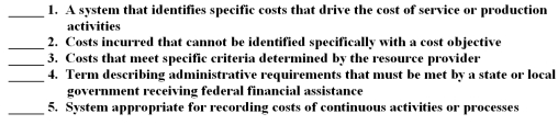 The following are key terms in Chapter 13 that relate to costing of government services: A.Allowable costs B.Job order costing C.Common rule D.Cost objective E.Indirect costs F.Direct costs G.Process costing H.Activity-based costing For each of the following definitions,indicate the key term from the list above that best matches by placing the appropriate letter in the blank space next to the definition.  