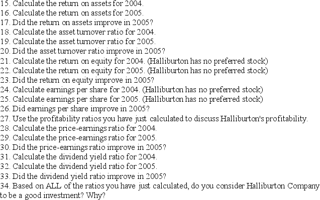 The following information has been adapted from the 2004 and 2005 annual reports of Halliburton Company's worldwide operations, available online at http://ir.halliburton.com/phoenix.zhtml?c=67605&p=irol-irhome HALLIBURTON COMPANY	 Consolidated Statements of Operations   HALLIBURTON COMPANY	 Condensed Consolidated Statements of Cash Flows   HALLIBURTON COMPANY	 Consolidated Balance Sheets     -Divide the class into teams of three or four people.Each team member should work the following problem separately outside of class.Then give the students time in class to compare answers with their teammates and put together a final,correct copy of the problem.Each team should turn in only one copy of the problem for grading.All team members will receive the same grade. Use the adapted financial statements from Halliburton Company to answer the following questions:    10.Use the liquidity ratios you have just calculated to discuss Halliburton Company's liquidity.    14.Use the solvency ratio you have just calculated to discuss Halliburton Company's solvency.   