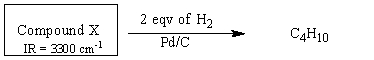 Unknown compound X was found to absorb two equivalents of hydrogen gas when subjected to catalytic hydrogenation conditions with Pd/C,and the chemical formula of the product was determined to be C<sub>4</sub>H<sub>10</sub>.If compound X was found to have a sharp IR absorption around 3300 cm<sup>-</sup><sup>1</sup> determine its structure.  
