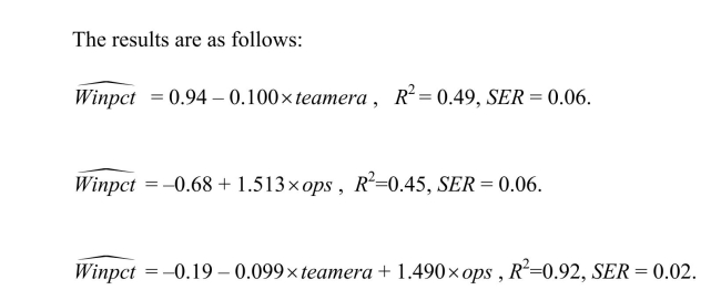 You have collected data from Major League Baseball (MLB)to find the determinants of winning.You have a general idea that both good pitching and strong hitting are needed to do well.However, you do not know how much each of these contributes separately.To investigate this problem, you collect data for all MLB during 1999 season.Your strategy is to first regress the winning percentage on pitching quality (Team ERA), second to regress the same variable on some measure of hitting (OPS - On-base Plus Slugging percentage), and third to regress the winning percentage on both. (a)Interpret the multiple regression.What is the effect of a one point increase in team ERA? Given that the Atlanta Braves had the most wins that year, wining 103 games out of 162, do you find this effect important? Next analyze the importance and statistical significance for the OPS coefficient.(The Minnesota Twins had the minimum OPS of 0.712, while the Texas Rangers had the maximum with 0.840.)Since the intercept is negative, and since winning percentages must lie between zero and one, should you rerun the regression through the origin?
