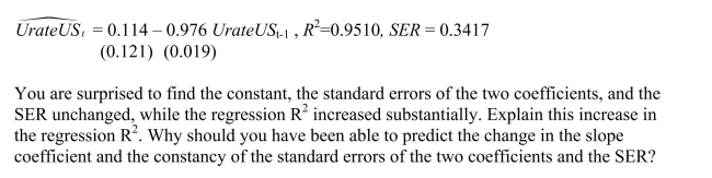 You have decided to use the Dickey Fuller (DF)test on the United States aggregate unemployment rate (sample period 1962:I - 1995:IV).As a result, you estimate the following AR(1)model You recall that your textbook mentioned that this form of the AR(1)is convenient because it allows for you to test for the presence of a unit root by using the t- statistic of the slope.Being adventurous, you decide to estimate the original form of the AR(1) instead, which results in the following output