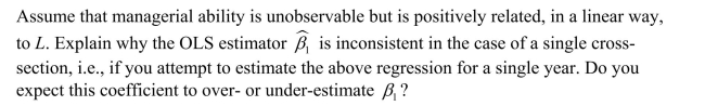 In Sports Economics, production functions are often estimated by relating the winning percentage of teams (Y)to inputs indicating performance in certain aspects of the game. However, this omits the quality of management.Assume that you could measure the quality of pitching and hitting by a single index L, and that managerial ability is represented by M, which is assumed to be constant over time.The production function would then be specified as follows: where i is an index for the baseball team, and t indexes time and all variables are in logs. (a)