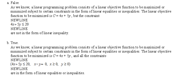 Determine whether the statement is true or false. If it is true, explain why it is true. If it is false, give an example to show why it is false. The following problem is a linear programming problem. Minimize     subject to:   x - y = 0     A)  False. As we know, a linear programming problem consists of a linear objective function to be maximized or minimized subject to certain constraints in the form of linear equalities or inequalities. The linear objective function to be minimized is C = 4x + 5y , but the constraint   are not in the form of linear inequality. B)  True. As we know, a linear programming problem consists of a linear objective function to be maximized or minimized subject to certain constraints in the form of linear equalities or inequalities. The linear objective function to be minimized is C = 4x + 5y , and all the constraints   are in the form of linear equalities or inequalities.