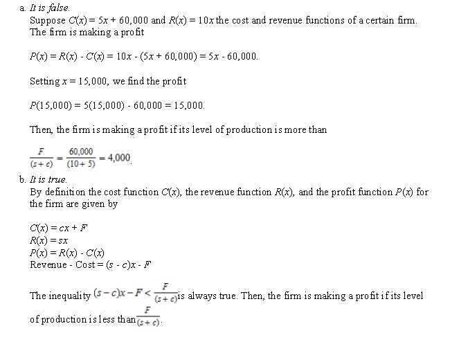 Determine whether the statement is true or false. If it is true, explain why it is true. If it is false, give an example to show why it is false. Suppose C(x)  = cx + F and R(x)  = sx are the cost and revenue functions of a certain firm. Then, the firm is making a profit if its level of production is less than   .   A) a B) b