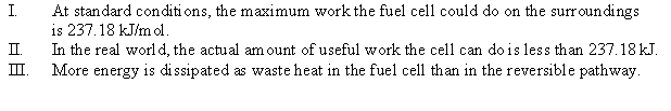 Consider the hydrogen-oxygen fuel cell where H<sub>2</sub>(g)  + O<sub>2</sub>(g)    H<sub>2</sub>O(l)  <font face= symbol ></font>G° = -237.18 kJ/mol H<sub>2</sub> Which of the following statements is(are)  true?   A)  I B)  I, II, and III C)  II D)  III E)  None of the statements is true. 