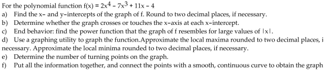Write the word or phrase that best completes each statement or answers the question. Analyze the graph of the given function f as follows: (a) Determine the end behavior: find the power function that the graph of f resembles for large values of |x|. (b) Find the x- and y-intercepts of the graph. (c) Determine whether the graph crosses or touches the x-axis at each x-intercept. (d) Graph f using a graphing utility. (e) Use the graph to determine the local maxima and local minima, if any exist. Round turning points to two decimal places. (f) Use the information obtained in (a) - (e) to draw a complete graph of f by hand. Label all intercepts and turning points. (g) Find the domain of f. Use the graph to find the range of f. (h) Use the graph to determine where f is increasing and where f is decreasing.