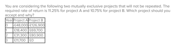 <strong> </strong> A)project A; because its NPV is about £335 more than the NPV of project B. B)project A; because it has the higher required rate of return. C)project B; because it has the largest total cash inflow. D)project B; because it returns all its cash flows within two years. E)project B; because it is the largest sized project.