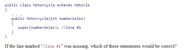 Consider the following code snippet:    A) The Vehicle class constructor would invoke the constructor of the Motorcycle class with no parameters. B) The Motorcycle class constructor would invoke the constructor of the Vehicle class with a parameter value of 0. C) The Motorcycle class constructor would invoke the constructor of the Vehicle class with no parameters. D) This code would not compile.