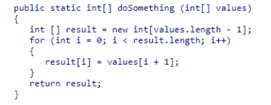 Assume the method doSomething has been defined as follows:   What does the method do?  A) It copies the integer array values to a new array. B) It copies all but the first element in the integer array values to a new array. C) It moves each element of the array values to a lower index position and overwrites the first element. D) It overwrites all the values stored in the integer array values with the value stored in position 0.