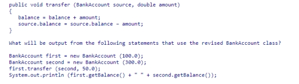 Assume the method below has been added to the BankAccount class.    A) 100.0 300.0 B) 150.0 250.0 C) 150.0 300.0 D) 100.0 250.0