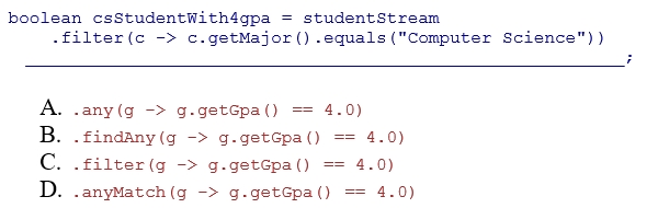 Complete the following code snippet that determines whether there is a Computer Science major with a 4.0 gpa.Assume that studentStream is a stream of Student objects and the getMajor and getName methods return a String representing the student's major and name, respectively.Also assume that the getGpa method returns a double representing the student's gpa.