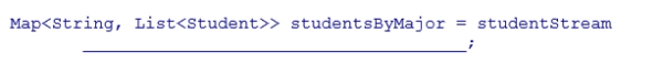 Complete the following statement that creates a group of students by major.Assume that studentStream is a stream of Student objects and the getMajor method returns a String representing the student's major.    A) .collect(Collectors.groupingBy(s -> s.getMajor() ) )  B) .collect(Collections.groupingBy(s -> s.getMajor() ) )  C) .collect(Collectors.groupBy(s -> s.getMajor() ) )  D) .collect(Collections.groupBy(s -> s.getMajor() ) ) 