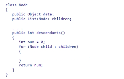 Given the Node class (partially shown below) , select a statement to complete the recursive method descendants, which is designed to return the number of descendants of a node.    A) num = num + child.descendants() ; B) num = num + child.descendants()  + 1; C) num = child.descendants() ; D) num = num + child.children.size() ;