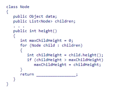 The height of a tree can be obtained by recursively computing the heights of its subtrees, while keeping track of the height of the deepest subtree.Given the Node class (partially shown below) , select an expression to complete the recursive method height, which is designed to return the height of the tree rooted at a node.    A) maxChildHeight + 1 B) maxChildHeight + 2 C) maxChildHeight D) maxChildHeight + height() 