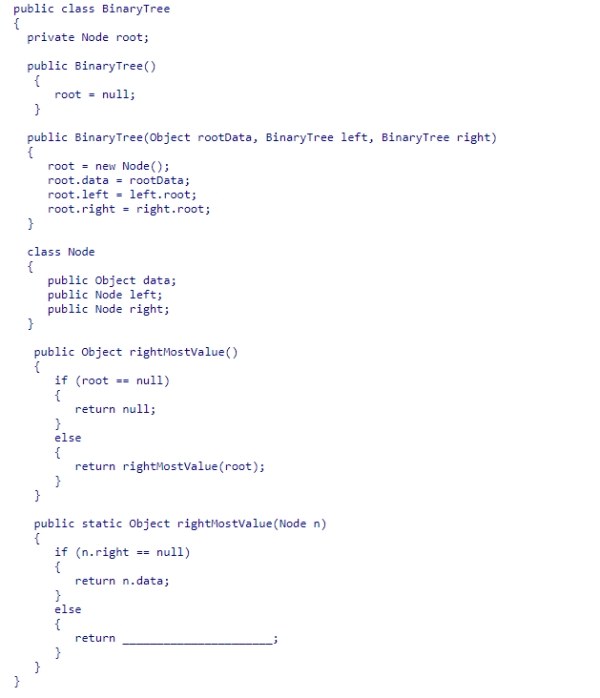Given the BinaryTree class (partially shown below) , select an expression to complete the static recursive helper method rightMostValue, which is designed to return the data value in the rightmost node of the tree rooted at node n.    A) rightMostValue(n.left)  B) rightMostValue(root.right)  C) rightMostValue(n)  D) rightMostValue(n.right) 