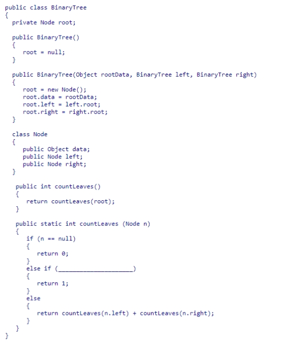 Given the BinaryTree class (partially shown below) , select an expression to complete the static recursive helper method countLeaves, which returns the number of leaf nodes in the binary tree rooted at node n.    A) n.right == null B) n.left == null || n.right == null C) n.left == null D) n.left == null && n.right == null