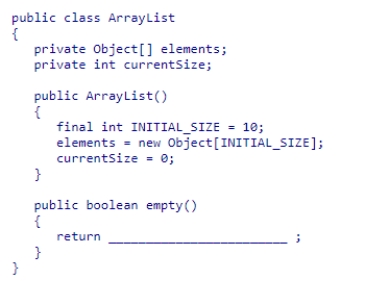 Given the partial ArrayList class declaration below, select an expression to complete the empty method, which is designed to return true if the list contains no elements.    A) elements.length == 0 B) elements.currentSize == 0 C) elements[0] == null D) currentSize == 0
