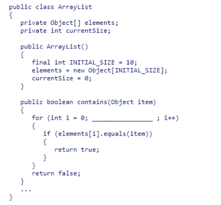 Given the partial ArrayList class declaration below, select an expression to complete the contains method, which is designed to return true if the element is contained within the list.    A) i < currentSize B) i <= currentSize C) i < elements.length D) i <= elements.length