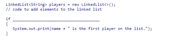 Select an appropriate expression to complete the following code segment, which is designed to print a message if the string stored in name is the first element of the players linked list.    A) (players.getFirst() .equals(name) )  B) (players[0].equals(name) )  C) (players.contains(name) )  D) (players.indexOf(name)  == 1) 