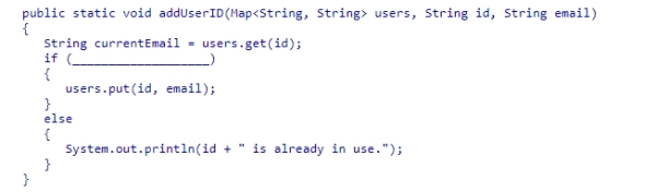 Your program uses a Map structure to store a number of user ids and corresponding email addresses.Although each user must have a unique id, two or more users can share the same email address.Assuming that all entries in the map have valid email addresses, select an appropriate expression to complete the method below, which adds a new id and email address to the map only if the id is not already in use.If the id is already in use, an error message is printed.    A) !currentEmail.equals(email)  B) currentEmail.equals(email)  C) currentEmail != null D) currentEmail == null