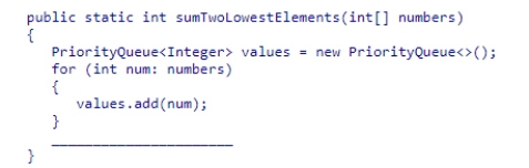 Select an appropriate expression to complete the following method, which is designed to return the sum of the two smallest values in the parameter array numbers.    A) return values.remove()  * 2; B) return values.peek()  + values.remove() ; C) return values.peek()  + values.peek() ; D) return values.remove()  + values.remove() ;