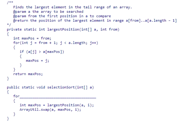 The largestPosition method below returns the index of the largest element in the tail range of an array of integers.Select the expression that would be needed to complete the selectionSort method below, so that it sorts the elements in descending order.    A) (int i = 0; i < a.length - 1; i++)  B) (int i = a.length - 1; i > 0; i--)  C) (int i = a.length; i > 0; i--)  D) (int i = 0; i < a.length; i++) 